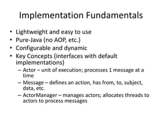 Implementation Fundamentals 
• Lightweight and easy to use 
• Pure-Java (no AOP, etc.) 
• Configurable and dynamic 
• Key Concepts (interfaces with default 
implementations) 
– Actor – unit of execution; processes 1 message at a 
time 
– Message – defines an action, has from, to, subject, 
data, etc. 
– ActorManager – manages actors; allocates threads to 
actors to process messages 
 