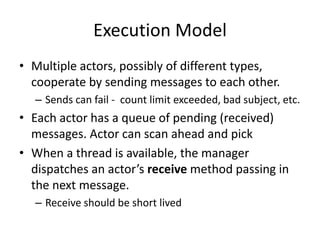 Execution Model 
• Multiple actors, possibly of different types, 
cooperate by sending messages to each other. 
– Sends can fail - count limit exceeded, bad subject, etc. 
• Each actor has a queue of pending (received) 
messages. Actor can scan ahead and pick 
• When a thread is available, the manager 
dispatches an actor’s receive method passing in 
the next message. 
– Receive should be short lived 
 