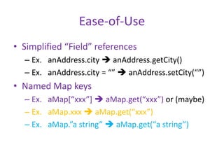 Ease-of-Use 
• Simplified “Field” references 
– Ex. anAddress.city  anAddress.getCity() 
– Ex. anAddress.city = “”  anAddress.setCity(“”) 
• Named Map keys 
– Ex. aMap[“xxx”]  aMap.get(“xxx”) or (maybe) 
– Ex. aMap.xxx  aMap.get(“xxx”) 
– Ex. aMap.”a string”  aMap.get(“a string”) 
 