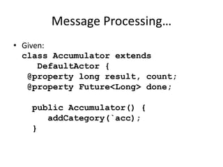 Message Processing… 
• Given: 
class Accumulator extends 
DefaultActor { 
@property long result, count; 
@property Future<Long> done; 
public Accumulator() { 
addCategory(`acc); 
} 
 