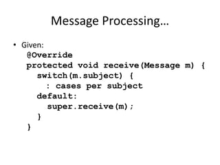 Message Processing… 
• Given: 
@Override 
protected void receive(Message m) { 
switch(m.subject) { 
: cases per subject 
default: 
super.receive(m); 
} 
} 
 