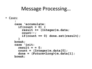 Message Processing… 
• Cases: 
: 
case ‘accumulate: 
if(count > 0) { 
result += (Integer)m.data; 
count--; 
if(count == 0) done.set(result); 
} 
break; 
case ‘init: 
result = = 0; 
count = (Integer)m.data[0]; 
done = (Future<Long>)m.data[1]; 
break; 
 