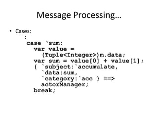 Message Processing… 
• Cases: 
: 
case ‘sum: 
var value = 
(Tuple<Integer>)m.data; 
var sum = value[0] + value[1]; 
{ `subject:`accumulate, 
`data:sum, 
`category:`acc } ==> 
actorManager; 
break; 
 
