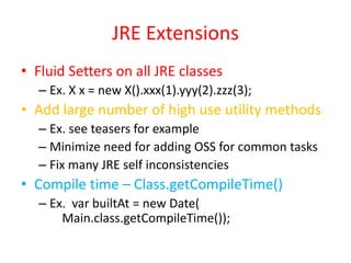 JRE Extensions 
• Fluid Setters on all JRE classes 
– Ex. X x = new X().xxx(1).yyy(2).zzz(3); 
• Add large number of high use utility methods 
– Ex. see teasers for example 
– Minimize need for adding OSS for common tasks 
– Fix many JRE self inconsistencies 
• Compile time – Class.getCompileTime() 
– Ex. var builtAt = new Date( 
Main.class.getCompileTime()); 
 