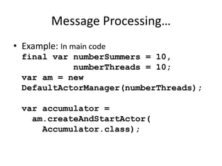 Message Processing… 
• Example: In main code 
final var numberSummers = 10, 
numberThreads = 10; 
var am = new 
DefaultActorManager(numberThreads); 
var accumulator = 
am.createAndStartActor( 
Accumulator.class); 
 