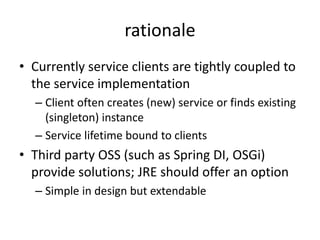 rationale 
• Currently service clients are tightly coupled to 
the service implementation 
– Client often creates (new) service or finds existing 
(singleton) instance 
– Service lifetime bound to clients 
• Third party OSS (such as Spring DI, OSGi) 
provide solutions; JRE should offer an option 
– Simple in design but extendable 
 
