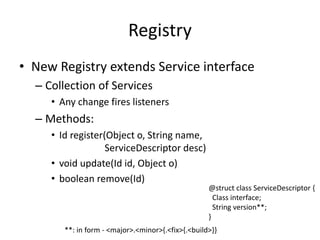 Registry 
• New Registry extends Service interface 
– Collection of Services 
• Any change fires listeners 
– Methods: 
• Id register(Object o, String name, 
ServiceDescriptor desc) 
• void update(Id id, Object o) 
• boolean remove(Id) 
@struct class ServiceDescriptor { 
Class interface; 
String version**; 
} 
**: in form - <major>.<minor>{.<fix>{.<build>}} 
 