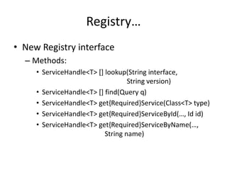 Registry… 
• New Registry interface 
– Methods: 
• ServiceHandle<T> [] lookup(String interface, 
String version) 
• ServiceHandle<T> [] find(Query q) 
• ServiceHandle<T> get{Required}Service(Class<T> type) 
• ServiceHandle<T> get{Required}ServiceById(…, Id id) 
• ServiceHandle<T> get{Required}ServiceByName(…, 
String name) 
 