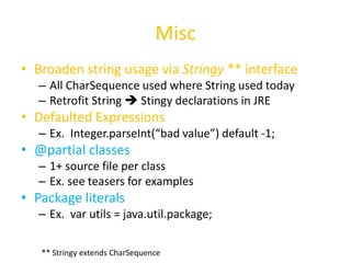 Misc 
• Broaden string usage via Stringy ** interface 
– All CharSequence used where String used today 
– Retrofit String  Stingy declarations in JRE 
• Defaulted Expressions 
– Ex. Integer.parseInt(“bad value”) default -1; 
• @partial classes 
– 1+ source file per class 
– Ex. see teasers for examples 
• Package literals 
– Ex. var utils = java.util.package; 
** Stringy extends CharSequence 
 