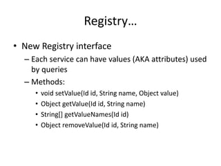 Registry… 
• New Registry interface 
– Each service can have values (AKA attributes) used 
by queries 
– Methods: 
• void setValue(Id id, String name, Object value) 
• Object getValue(Id id, String name) 
• String[] getValueNames(Id id) 
• Object removeValue(Id id, String name) 
 