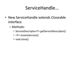 ServiceHandle… 
• New ServiceHandle extends Closeable 
interface 
– Methods: 
• ServiceDescriptor<T> getServiceDescriptor() 
• <T> resolveService() 
• void close() 
 