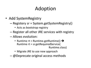 Adoption 
• Add SystemRegistry 
– Registery sr = System.getSystemRegistry() 
• Acts as bootstrap registry 
– Register all other JRE services with registry 
– Allows evolution: 
• Runtime rt = Runtime.getRuntime()  
Runtime rt = sr.getRequiredService( 
Runtime.class) 
• Migrate JRE to use new approach 
– @Deprecate original access methods 
 