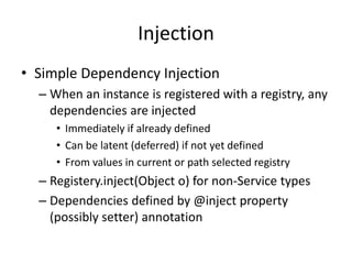 Injection 
• Simple Dependency Injection 
– When an instance is registered with a registry, any 
dependencies are injected 
• Immediately if already defined 
• Can be latent (deferred) if not yet defined 
• From values in current or path selected registry 
– Registery.inject(Object o) for non-Service types 
– Dependencies defined by @inject property 
(possibly setter) annotation 
 