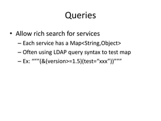 Queries 
• Allow rich search for services 
– Each service has a Map<String,Object> 
– Often using LDAP query syntax to test map 
– Ex: “””(&(version>=1.5)(test=“xxx”))””” 
 