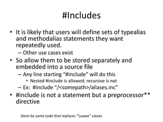 #Includes 
• It is likely that users will define sets of typealias 
and methodalias statements they want 
repeatedly used. 
– Other use cases exist 
• So allow them to be stored separately and 
embedded into a source file 
– Any line starting “#include” will do this 
• Nested #include is allowed; recursive is not 
– Ex: #include “/<somepath>/aliases.inc” 
• #include is not a statement but a preprocessor** 
directive 
Done by same code that replaces “uxxxx” values 
 