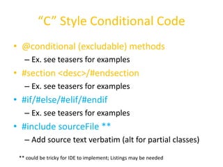 “C” Style Conditional Code 
• @conditional (excludable) methods 
– Ex. see teasers for examples 
• #section <desc>/#endsection 
– Ex. see teasers for examples 
• #if/#else/#elif/#endif 
– Ex. see teasers for examples 
• #include sourceFile ** 
– Add source text verbatim (alt for partial classes) 
** could be tricky for IDE to implement; Listings may be needed 
 
