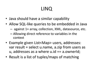 LINQ 
• Java should have a similar capability 
• Allow SQL-like queries to be embedded in Java 
– against 1+ array, collection, XML, datasource, etc. 
– Allowing direct reference to variables in the 
context 
• Example given List<Map> users, addresses: 
var result = select u.name, a.zip from users as 
u, addresses as a where u.id == a.ownerId; 
• Result is a list of tuples/maps of matching 
 