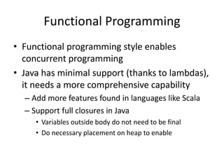 Functional Programming 
• Functional programming style enables 
concurrent programming 
• Java has minimal support (thanks to lambdas), 
it needs a more comprehensive capability 
– Add more features found in languages like Scala 
– Support full closures in Java 
• Variables outside body do not need to be final 
• Do necessary placement on heap to enable 
 