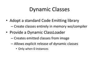 Dynamic Classes 
• Adopt a standard Code Emitting library 
– Create classes entirely in memory wo/compiler 
• Provide a Dynamic ClassLoader 
– Creates emitted classes from image 
– Allows explicit release of dynamic classes 
• Only when 0 instances 
 
