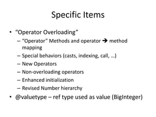 Specific Items 
• “Operator Overloading” 
– “Operator” Methods and operator  method 
mapping 
– Special behaviors (casts, indexing, call, …) 
– New Operators 
– Non-overloading operators 
– Enhanced initialization 
– Revised Number hierarchy 
• @valuetype – ref type used as value (BigInteger) 
 