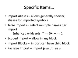 Specific Items… 
• Import Aliases – allow (generally shorter) 
aliases for imported symbols 
• Terse Imports – select multiple names per 
import 
Enhanced wildcards: * == 0+; + == 1 
• Scoped Import – allow in any block 
• Import Blocks – import can have child block 
• Package Import – import java.util as u 
 