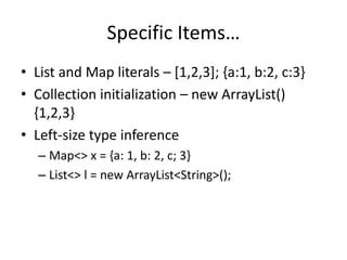 Specific Items… 
• List and Map literals – [1,2,3]; {a:1, b:2, c:3} 
• Collection initialization – new ArrayList() 
{1,2,3} 
• Left-size type inference 
– Map<> x = {a: 1, b: 2, c; 3} 
– List<> l = new ArrayList<String>(); 
 
