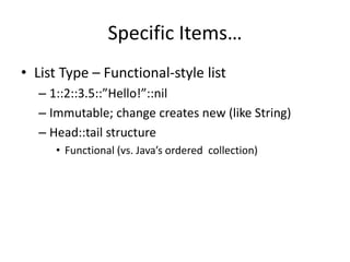 Specific Items… 
• List Type – Functional-style list 
– 1::2::3.5::”Hello!”::nil 
– Immutable; change creates new (like String) 
– Head::tail structure 
• Functional (vs. Java’s ordered collection) 
 