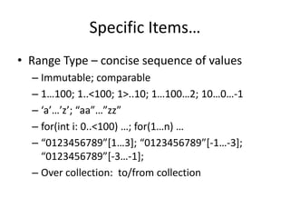 Specific Items… 
• Range Type – concise sequence of values 
– Immutable; comparable 
– 1…100; 1..<100; 1>..10; 1…100…2; 10…0…-1 
– ‘a’…’z’; “aa”…”zz” 
– for(int i: 0..<100) …; for(1…n) … 
– “0123456789”[1…3]; “0123456789”[-1…-3]; 
“0123456789”[-3…-1]; 
– Over collection: to/from collection 
 