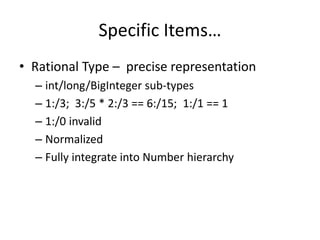 Specific Items… 
• Rational Type – precise representation 
– int/long/BigInteger sub-types 
– 1:/3; 3:/5 * 2:/3 == 6:/15; 1:/1 == 1 
– 1:/0 invalid 
– Normalized 
– Fully integrate into Number hierarchy 
 