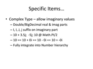 Specific Items… 
• Complex Type – allow imaginary values 
– Double/BigDecimal real & imag parts 
– I, I, J, j suffix on imaginary part 
– 10 + 3.5j; -5j; 10 @ Math.PI/2 
– 10 == 10 + 0i == 10 - 0i == 10 + -0i 
– Fully integrate into Number hierarchy 
 