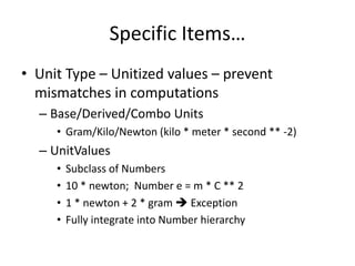 Specific Items… 
• Unit Type – Unitized values – prevent 
mismatches in computations 
– Base/Derived/Combo Units 
• Gram/Kilo/Newton (kilo * meter * second ** -2) 
– UnitValues 
• Subclass of Numbers 
• 10 * newton; Number e = m * C ** 2 
• 1 * newton + 2 * gram  Exception 
• Fully integrate into Number hierarchy 
 