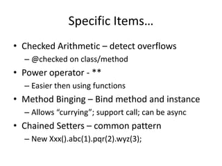Specific Items… 
• Checked Arithmetic – detect overflows 
– @checked on class/method 
• Power operator - ** 
– Easier then using functions 
• Method Binging – Bind method and instance 
– Allows “currying”; support call; can be async 
• Chained Setters – common pattern 
– New Xxx().abc(1).pqr(2).wyz(3); 
 
