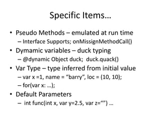 Specific Items… 
• Pseudo Methods – emulated at run time 
– Interface Supports; onMissignMethodCall() 
• Dymamic variables – duck typing 
– @dynamic Object duck; duck.quack() 
• Var Type – type inferred from initial value 
– var x =1, name = “barry”, loc = (10, 10); 
– for(var x: …); 
• Default Parameters 
– int func(int x, var y=2.5, var z=“”) … 
 