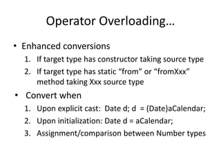 Operator Overloading… 
• Enhanced conversions 
1. If target type has constructor taking source type 
2. If target type has static “from” or “fromXxx” 
method taking Xxx source type 
• Convert when 
1. Upon explicit cast: Date d; d = (Date)aCalendar; 
2. Upon initialization: Date d = aCalendar; 
3. Assignment/comparison between Number types 
 