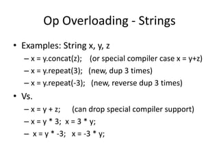 Op Overloading - Strings 
• Examples: String x, y, z 
– x = y.concat(z); (or special compiler case x = y+z) 
– x = y.repeat(3); (new, dup 3 times) 
– x = y.repeat(-3); (new, reverse dup 3 times) 
• Vs. 
– x = y + z; (can drop special compiler support) 
– x = y * 3; x = 3 * y; 
– x = y * -3; x = -3 * y; 
 