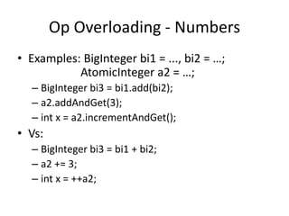 Op Overloading - Numbers 
• Examples: BigInteger bi1 = ..., bi2 = …; 
AtomicInteger a2 = …; 
– BigInteger bi3 = bi1.add(bi2); 
– a2.addAndGet(3); 
– int x = a2.incrementAndGet(); 
• Vs: 
– BigInteger bi3 = bi1 + bi2; 
– a2 += 3; 
– int x = ++a2; 
 