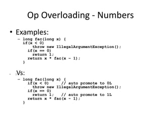 Op Overloading - Numbers 
• Examples: 
– long fac(long x) { 
if(x < 0) 
throw new IllegalArgumentException(); 
if(x == 0) 
return 1; 
return x * fac(x – 1); 
} 
• }Vs: 
– long fac(long x) { 
if(x < 0) // auto promote to 0L 
throw new IllegalArgumentException(); 
if(x == 0) 
return 1; // auto promote to 1L 
return x * fac(x - 1); 
} 
 
