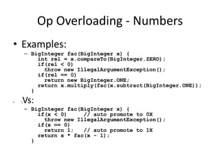 Op Overloading - Numbers 
• Examples: 
– BigInteger fac(BigInteger x) { 
int rel = x.compareTo(BigInteger.ZERO); 
if(rel < 0) 
throw new IllegalArgumentException(); 
if(rel == 0) 
return new BigInteger.ONE; 
return x.multiply(fac(x.subtract(BigInteger.ONE)); 
} 
• }Vs: 
– BigInteger fac(BigInteger x) { 
if(x < 0) // auto promote to 0X 
throw new IllegalArgumentException(); 
if(x == 0) 
return 1; // auto promote to 1X 
return x * fac(x - 1); 
} 
 