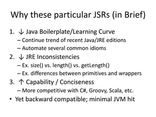Why these particular JSRs (in Brief) 
1. ↓ Java Boilerplate/Learning Curve 
– Continue trend of recent Java/JRE editions 
– Automate several common idioms 
2. ↓ JRE Inconsistencies 
– Ex. size() vs. length() vs. getLength() 
– Ex. differences between primitives and wrappers 
3. ↑ Capability / Conciseness 
– More competitive with C#, Groovy, Scala, etc. 
• Yet backward compatible; minimal JVM hit 
 