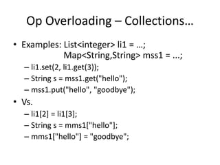 Op Overloading – Collections… 
• Examples: List<integer> li1 = …; 
Map<String,String> mss1 = ...; 
– li1.set(2, li1.get(3)); 
– String s = mss1.get("hello"); 
– mss1.put("hello", "goodbye"); 
• Vs. 
– li1[2] = li1[3]; 
– String s = mms1["hello"]; 
– mms1["hello"] = "goodbye"; 
 