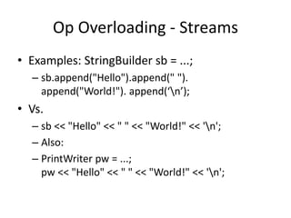 Op Overloading - Streams 
• Examples: StringBuilder sb = ...; 
– sb.append("Hello").append(" "). 
append("World!"). append(‘n’); 
• Vs. 
– sb << "Hello" << " " << "World!" << 'n'; 
– Also: 
– PrintWriter pw = ...; 
pw << "Hello" << " " << "World!" << 'n'; 
 