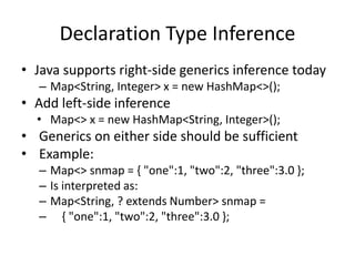 Declaration Type Inference 
• Java supports right-side generics inference today 
– Map<String, Integer> x = new HashMap<>(); 
• Add left-side inference 
• Map<> x = new HashMap<String, Integer>(); 
• Generics on either side should be sufficient 
• Example: 
– Map<> snmap = { "one":1, "two":2, "three":3.0 }; 
– Is interpreted as: 
– Map<String, ? extends Number> snmap = 
– { "one":1, "two":2, "three":3.0 }; 
 