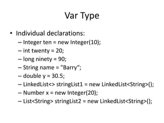Var Type 
• Individual declarations: 
– Integer ten = new Integer(10); 
– int twenty = 20; 
– long ninety = 90; 
– String name = "Barry“; 
– double y = 30.5; 
– LinkedList<> stringList1 = new LinkedList<String>(); 
– Number x = new Integer(20); 
– List<String> stringList2 = new LinkedList<String>(); 
 