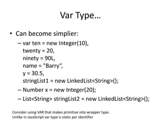 Var Type… 
• Can become simplier: 
– var ten = new Integer(10), 
twenty = 20, 
ninety = 90L, 
name = "Barry“, 
y = 30.5, 
stringList1 = new LinkedList<String>(); 
– Number x = new Integer(20); 
– List<String> stringList2 = new LinkedList<String>(); 
Consider using VAR that makes primitive into wrapper type. 
Unlike in JavaScript var type is static per identifier 
 