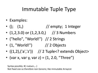Immutable Tuple Type 
• Examples: 
• (); (1,) // empty; 1 Integer 
• (1,2,3.0) or (1,2,3.0,) // 3 Numbers 
• ("hello", "World!") // 2 Strings 
• (1, "World!") // 2 Objects 
• ((1,2),('a','z')) // 2 Tuple<? extends Object> 
• (var x, var y, var z) = (1, 2.0, “Three”) 
Syntax possibly: #( <value>,…) 
Not fixed size so therefore non Generic; like immutable ArrayList 
 