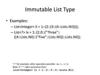 Immutable List Type 
• Examples: 
– List<Integer> li = 1::(2::(3::(4::Lists.Nil)))); 
– List<?> lx = 1::(2.0::(”Three”:: 
((4::Lists.Nil)::(”Five”::Lists.Nil))::Lists.Nil)); 
“::” for example, other operators possible: ex. +:, :+, + 
Note: if “::” right-assocative then 
List<Integer> li = 1::2::3::4::Lists.Nil; 
 