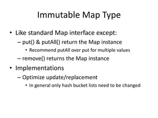Immutable Map Type 
• Like standard Map interface except: 
– put() & putAll() return the Map instance 
• Recommend putAll over put for multiple values 
– remove() returns the Map instance 
• Implementations 
– Optimize update/replacement 
• In general only hash bucket lists need to be changed 
 