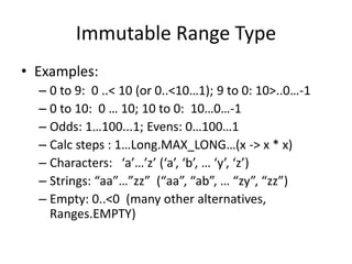 Immutable Range Type 
• Examples: 
– 0 to 9: 0 ..< 10 (or 0..<10…1); 9 to 0: 10>..0…-1 
– 0 to 10: 0 … 10; 10 to 0: 10…0…-1 
– Odds: 1…100...1; Evens: 0…100…1 
– Calc steps : 1…Long.MAX_LONG…(x -> x * x) 
– Characters: ‘a’…’z’ (‘a’, ‘b’, … ‘y’, ‘z’) 
– Strings: “aa”…”zz” (“aa”, “ab”, … “zy”, “zz”) 
– Empty: 0..<0 (many other alternatives, 
Ranges.EMPTY) 
 