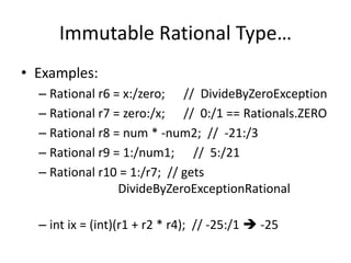 Immutable Rational Type… 
• Examples: 
– Rational r6 = x:/zero; // DivideByZeroException 
– Rational r7 = zero:/x; // 0:/1 == Rationals.ZERO 
– Rational r8 = num * -num2; // -21:/3 
– Rational r9 = 1:/num1; // 5:/21 
– Rational r10 = 1:/r7; // gets 
DivideByZeroExceptionRational 
– int ix = (int)(r1 + r2 * r4); // -25:/1  -25 
 