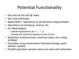 Potential Functionality 
• Get and set the cell @ index 
• Get rank and shape 
• Apply Math.* operations to all elements using lambdas 
• Operations to transpose, inverse, etc. 
• For liked shaped: 
– Standard operations (ex. +, -, *, /) 
– CompareTo elements (produce array of ints) 
• Reduction functions (sum, min/max value, etc.) using 
lambdas 
• (Consider) array construction functions (merge, pack, 
spread, unpack) 
• Parallel operation variants where no cross-cell contention 
 